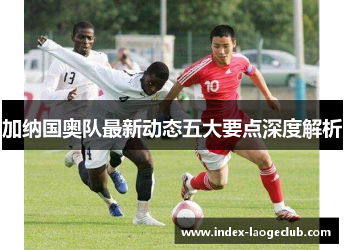 加纳国奥队最新动态五大要点深度解析