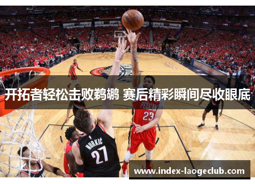开拓者轻松击败鹈鹕 赛后精彩瞬间尽收眼底