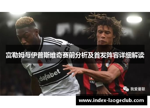 富勒姆与伊普斯维奇赛前分析及首发阵容详细解读