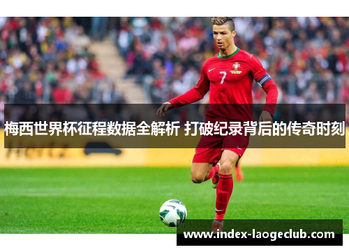 梅西世界杯征程数据全解析 打破纪录背后的传奇时刻