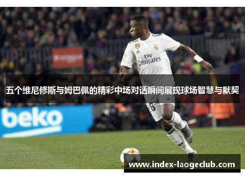 五个维尼修斯与姆巴佩的精彩中场对话瞬间展现球场智慧与默契