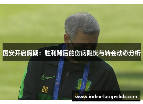 国安开启假期：胜利背后的伤病隐忧与转会动态分析