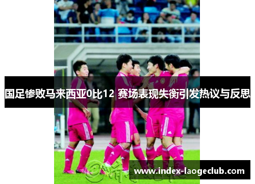 国足惨败马来西亚0比12 赛场表现失衡引发热议与反思