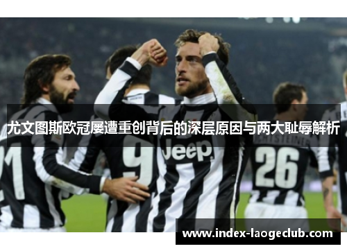 尤文图斯欧冠屡遭重创背后的深层原因与两大耻辱解析