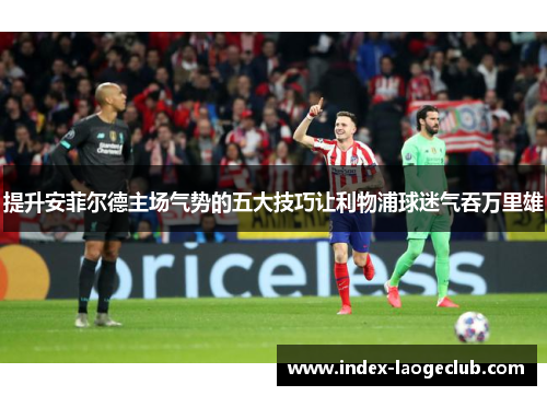 提升安菲尔德主场气势的五大技巧让利物浦球迷气吞万里雄