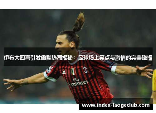 伊布大四喜引发幽默热潮揭秘：足球场上笑点与激情的完美碰撞