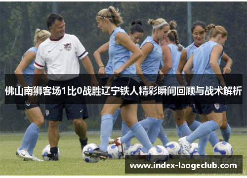 佛山南狮客场1比0战胜辽宁铁人精彩瞬间回顾与战术解析