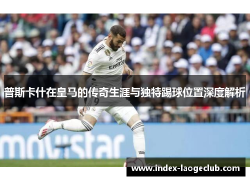 普斯卡什在皇马的传奇生涯与独特踢球位置深度解析