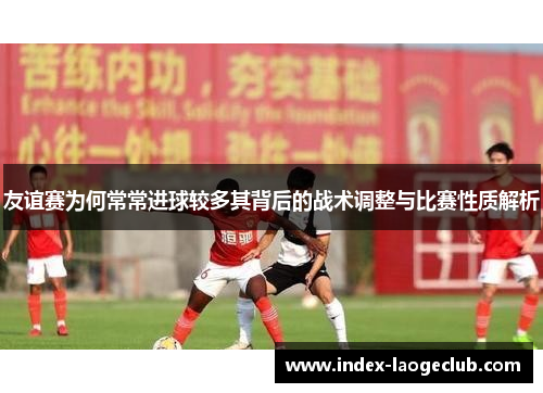 友谊赛为何常常进球较多其背后的战术调整与比赛性质解析