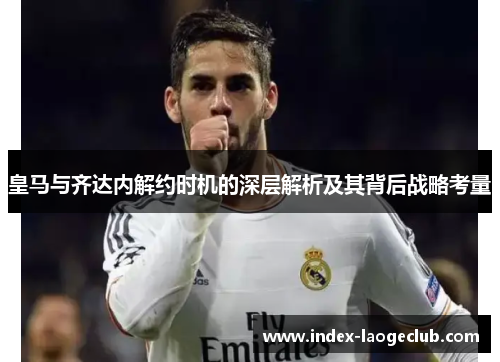 皇马与齐达内解约时机的深层解析及其背后战略考量