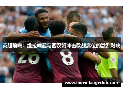 英超前瞻：维拉崛起与西汉姆冲击欧战席位的激烈对决