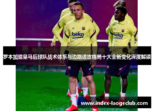 罗本加盟皇马后球队战术体系与边路进攻格局十大全新变化深度解读