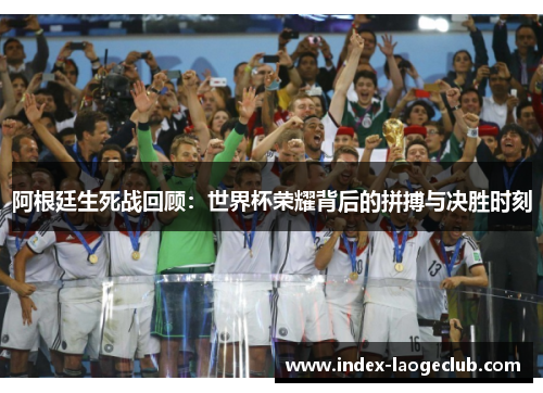 阿根廷生死战回顾：世界杯荣耀背后的拼搏与决胜时刻