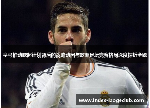 皇马推动欧超计划背后的战略动因与欧洲足坛竞赛格局深度探析全貌