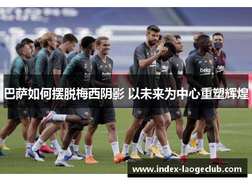 巴萨如何摆脱梅西阴影 以未来为中心重塑辉煌