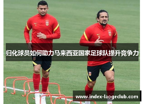 归化球员如何助力马来西亚国家足球队提升竞争力 归化球员如何助力马来西亚国家足球队提升竞争力