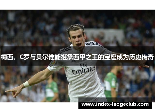 梅西、C罗与贝尔谁能继承西甲之王的宝座成为历史传奇