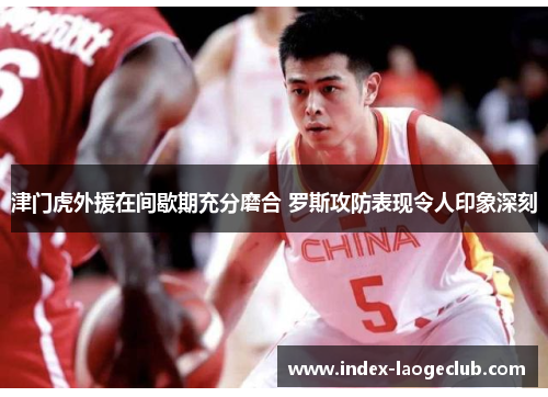 津门虎外援在间歇期充分磨合 罗斯攻防表现令人印象深刻 津门虎外援在间歇期充分磨合 罗斯攻防表现令人印象深刻