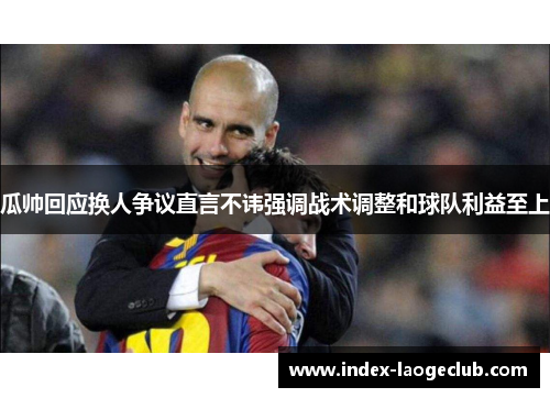 瓜帅回应换人争议直言不讳强调战术调整和球队利益至上