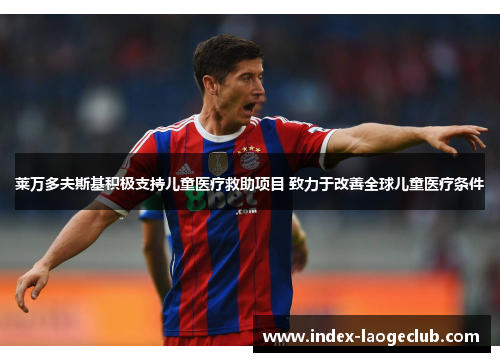 莱万多夫斯基积极支持儿童医疗救助项目 致力于改善全球儿童医疗条件