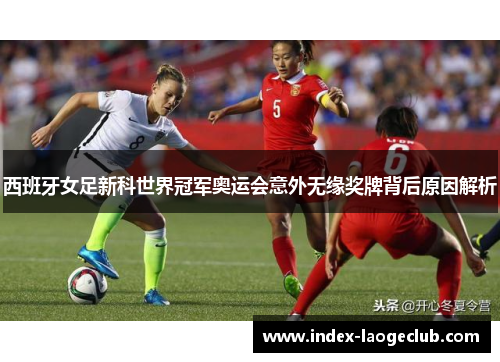 西班牙女足新科世界冠军奥运会意外无缘奖牌背后原因解析