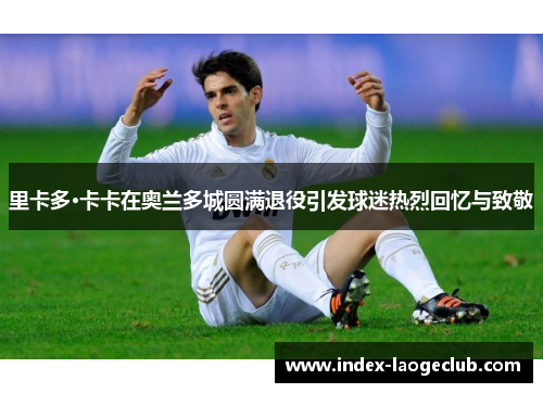 里卡多·卡卡在奥兰多城圆满退役引发球迷热烈回忆与致敬 里卡多·卡卡在奥兰多城圆满退役引发球迷热烈回忆与致敬